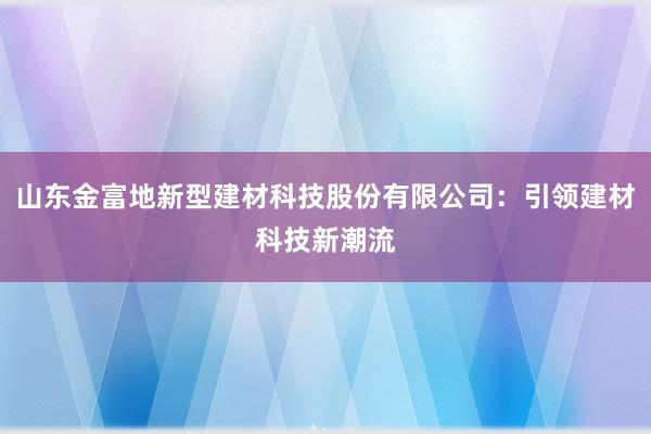 山东金富地新型建材科技股份有限公司：引领建材科技新潮流