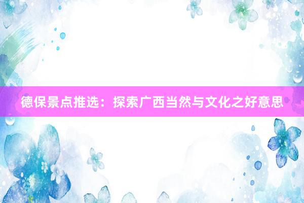 德保景点推选：探索广西当然与文化之好意思