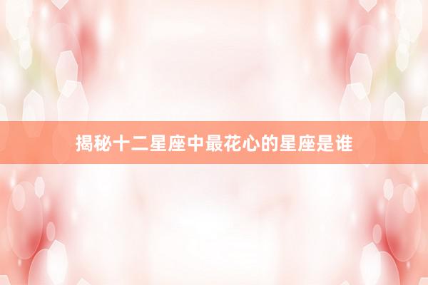 揭秘十二星座中最花心的星座是谁